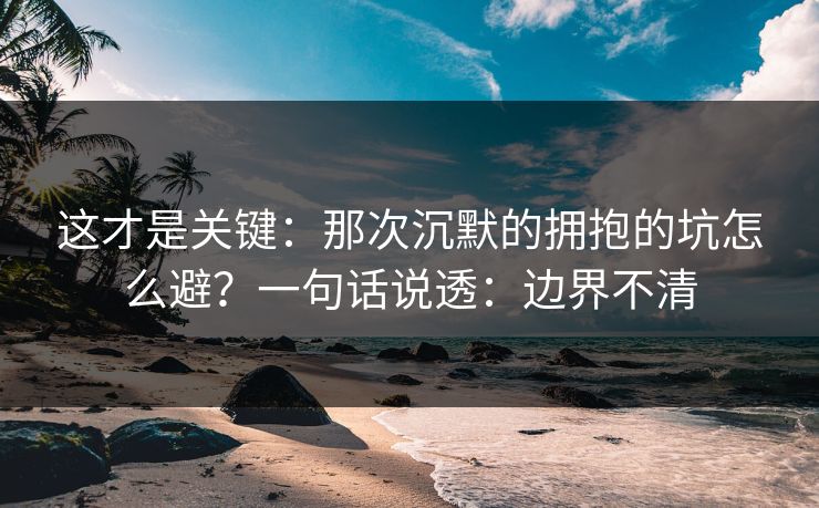 这才是关键：那次沉默的拥抱的坑怎么避？一句话说透：边界不清