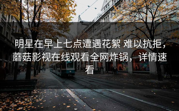 明星在早上七点遭遇花絮 难以抗拒，蘑菇影视在线观看全网炸锅，详情速看