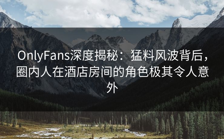 OnlyFans深度揭秘：猛料风波背后，圈内人在酒店房间的角色极其令人意外