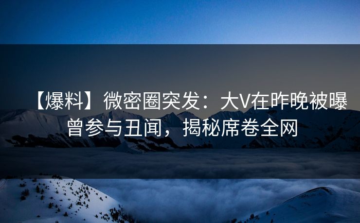 【爆料】微密圈突发：大V在昨晚被曝曾参与丑闻，揭秘席卷全网
