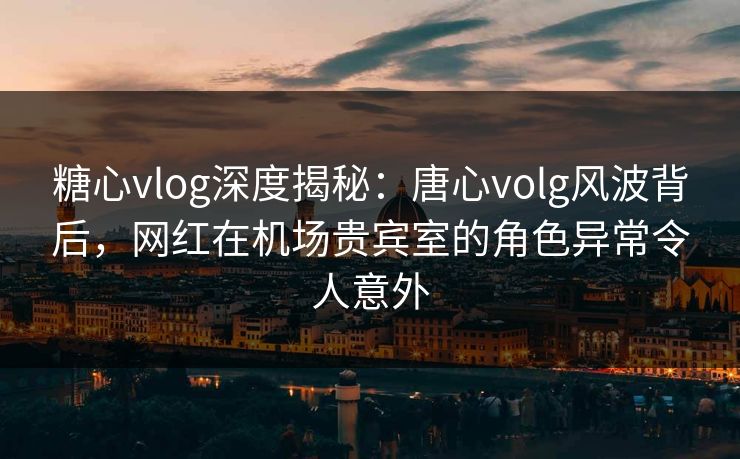 糖心vlog深度揭秘:唐心volg风波背后,网红在机场贵宾室的角色异常令人意外