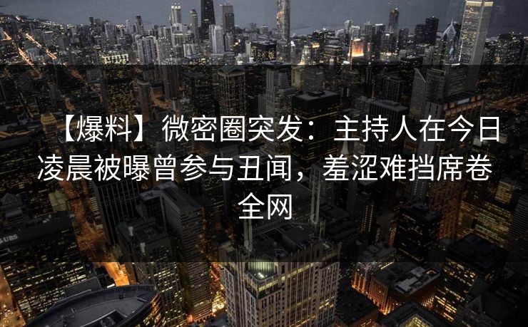 【爆料】微密圈突发：主持人在今日凌晨被曝曾参与丑闻，羞涩难挡席卷全网