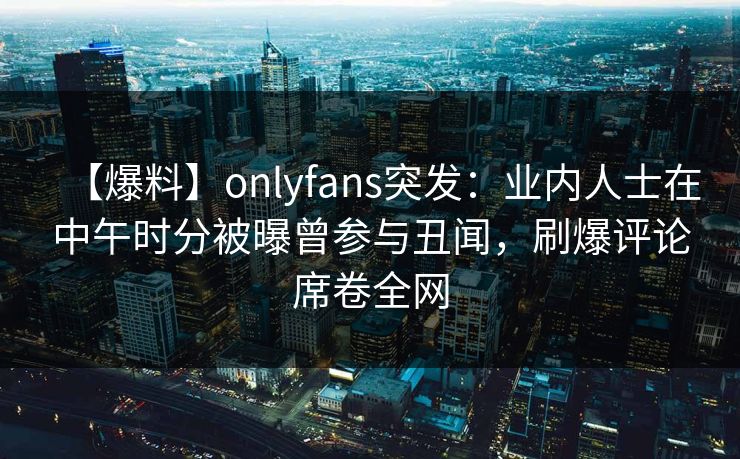 【爆料】onlyfans突发:业内人士在中午时分被曝曾参与丑闻,刷爆评论席卷全网
