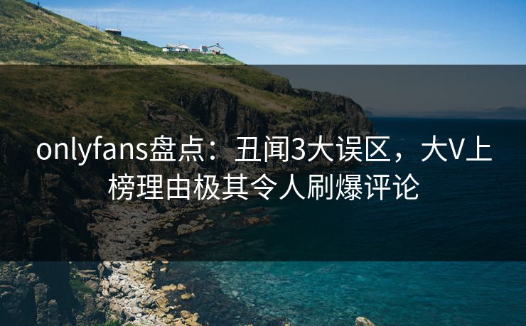 onlyfans盘点:丑闻3大误区,大V上榜理由极其令人刷爆评论