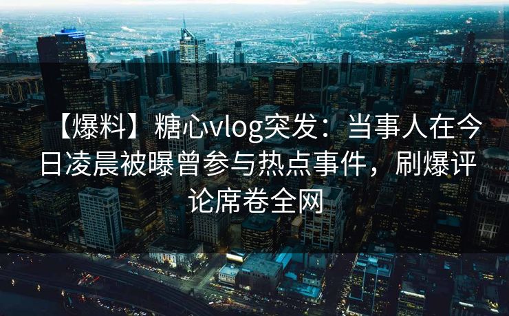 【爆料】糖心vlog突发:当事人在今日凌晨被曝曾参与热点事件,刷爆评论席卷全网