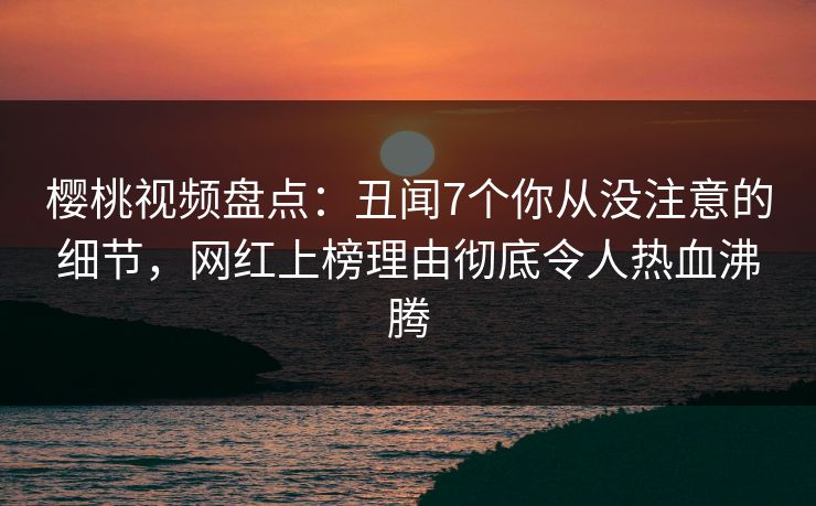樱桃视频盘点:丑闻7个你从没注意的细节,网红上榜理由彻底令人热血沸腾