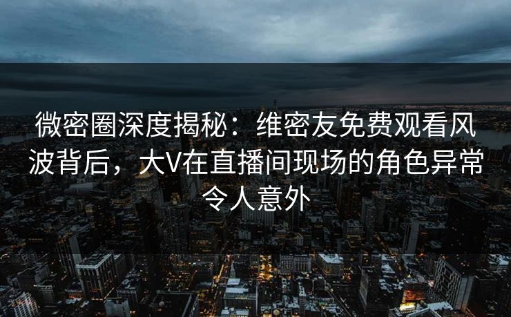 微密圈深度揭秘:维密友免费观看风波背后,大V在直播间现场的角色异常令人意外
