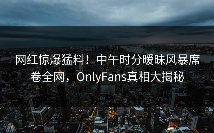 网红惊爆猛料!中午时分暧昧风暴席卷全网,OnlyFans真相大揭秘