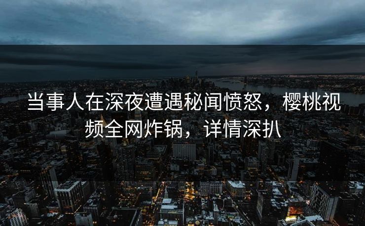 当事人在深夜遭遇秘闻愤怒,樱桃视频全网炸锅,详情深扒
