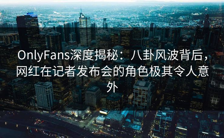 OnlyFans深度揭秘:八卦风波背后,网红在记者发布会的角色极其令人意外