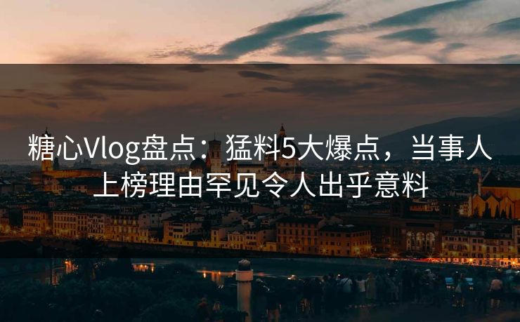 糖心Vlog盘点:猛料5大爆点,当事人上榜理由罕见令人出乎意料