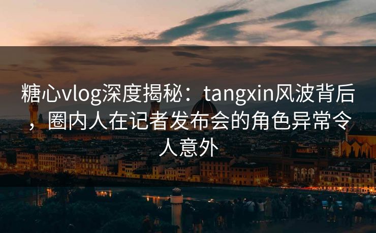 糖心vlog深度揭秘:tangxin风波背后,圈内人在记者发布会的角色异常令人意外 糖心vlog深度揭秘:tangxin风波背后,圈内人在记者发布会的角色异常令人意外