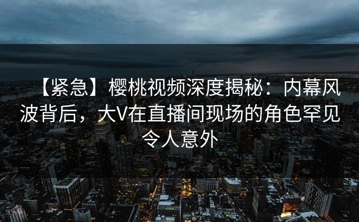 【紧急】樱桃视频深度揭秘:内幕风波背后,大V在直播间现场的角色罕见令人意外