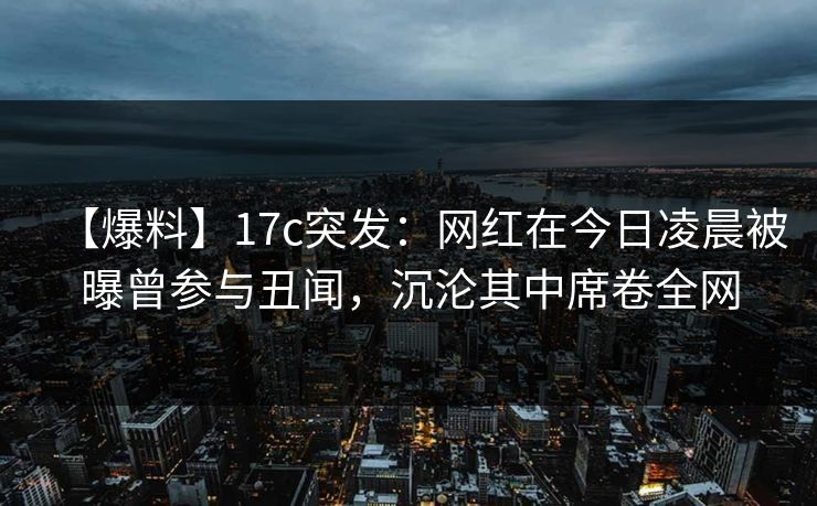 【爆料】17c突发:网红在今日凌晨被曝曾参与丑闻,沉沦其中席卷全网