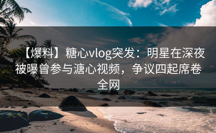 【爆料】糖心vlog突发：明星在深夜被曝曾参与溏心视频，争议四起席卷全网