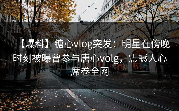 【爆料】糖心vlog突发:明星在傍晚时刻被曝曾参与唐心volg,震撼人心席卷全网 【爆料】糖心vlog突发:明星在傍晚时刻被曝曾参与唐心volg,震撼人心席卷全网