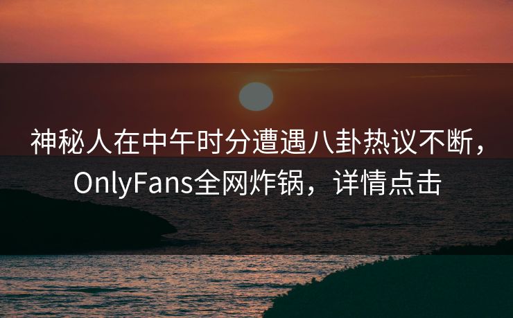 神秘人在中午时分遭遇八卦热议不断,OnlyFans全网炸锅,详情点击 神秘人在中午时分遭遇八卦热议不断,OnlyFans全网炸锅,详情点击