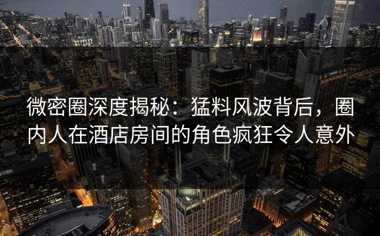 微密圈深度揭秘:猛料风波背后,圈内人在酒店房间的角色疯狂令人意外 微密圈深度揭秘:猛料风波背后,圈内人在酒店房间的角色疯狂令人意外