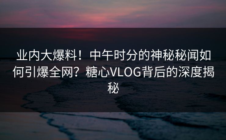 业内大爆料!中午时分的神秘秘闻如何引爆全网?糖心VLOG背后的深度揭秘 业内大爆料!中午时分的神秘秘闻如何引爆全网?糖心VLOG背后的深度揭秘