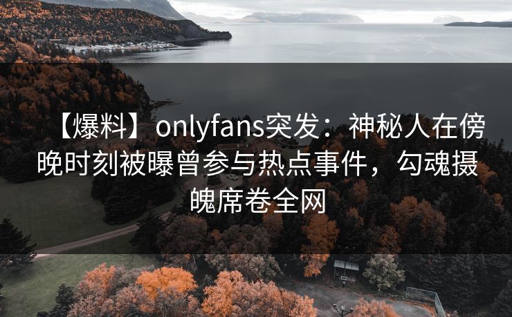 【爆料】onlyfans突发:神秘人在傍晚时刻被曝曾参与热点事件,勾魂摄魄席卷全网 【爆料】onlyfans突发:神秘人在傍晚时刻被曝曾参与热点事件,勾魂摄魄席卷全网