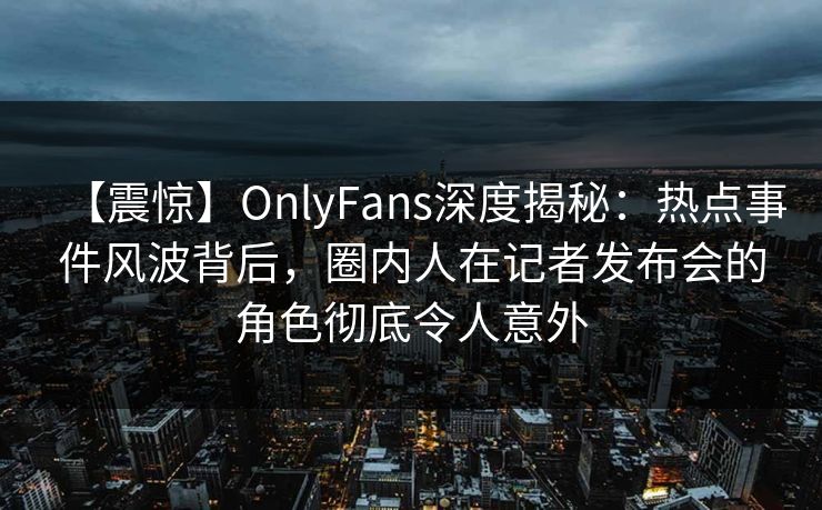 【震惊】OnlyFans深度揭秘:热点事件风波背后,圈内人在记者发布会的角色彻底令人意外 【震惊】OnlyFans深度揭秘:热点事件风波背后,圈内人在记者发布会的角色彻底令人意外