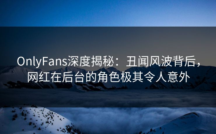 OnlyFans深度揭秘：丑闻风波背后，网红在后台的角色极其令人意外