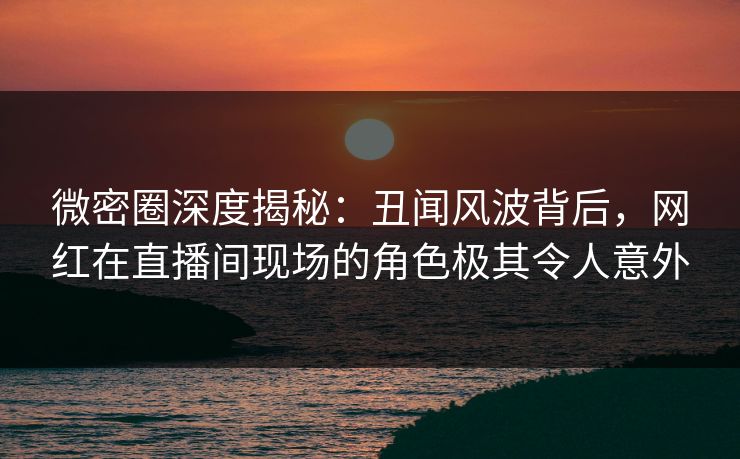 微密圈深度揭秘：丑闻风波背后，网红在直播间现场的角色极其令人意外