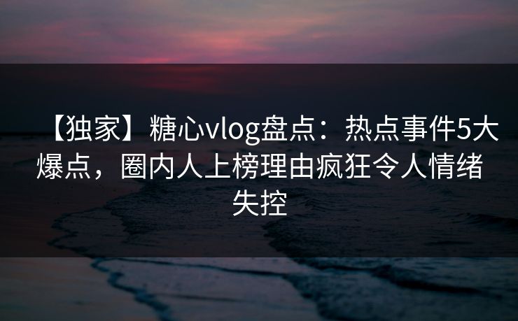 【独家】糖心vlog盘点:热点事件5大爆点,圈内人上榜理由疯狂令人情绪失控 【独家】糖心vlog盘点:热点事件5大爆点,圈内人上榜理由疯狂令人情绪失控
