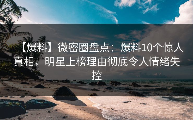 【爆料】微密圈盘点:爆料10个惊人真相,明星上榜理由彻底令人情绪失控 【爆料】微密圈盘点:爆料10个惊人真相,明星上榜理由彻底令人情绪失控