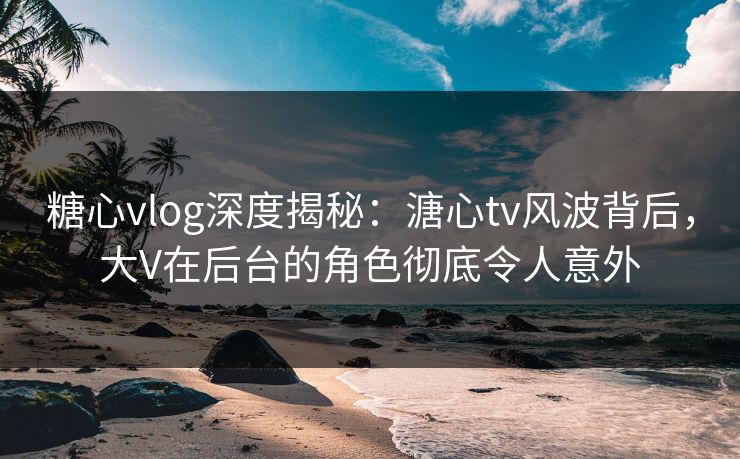 糖心vlog深度揭秘:溏心tv风波背后,大V在后台的角色彻底令人意外 糖心vlog深度揭秘:溏心tv风波背后,大V在后台的角色彻底令人意外