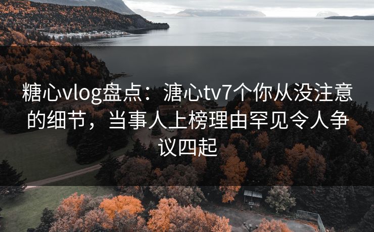 糖心vlog盘点:溏心tv7个你从没注意的细节,当事人上榜理由罕见令人争议四起