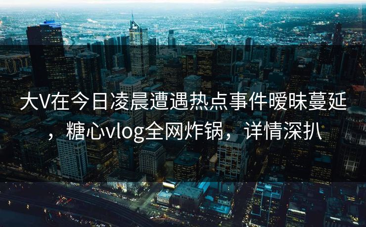 大V在今日凌晨遭遇热点事件暧昧蔓延,糖心vlog全网炸锅,详情深扒