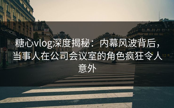 糖心vlog深度揭秘:内幕风波背后,当事人在公司会议室的角色疯狂令人意外