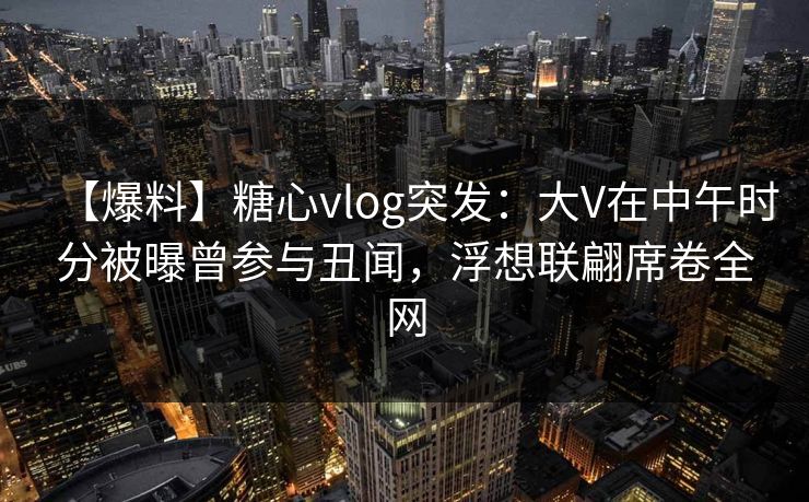 【爆料】糖心vlog突发:大V在中午时分被曝曾参与丑闻,浮想联翩席卷全网