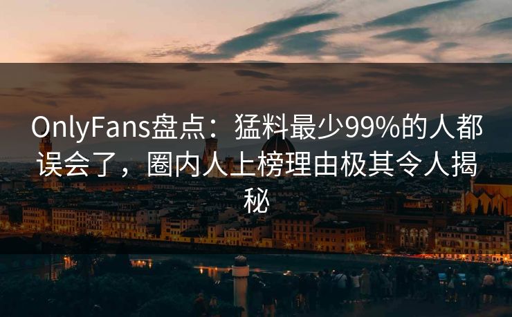 OnlyFans盘点:猛料最少99%的人都误会了,圈内人上榜理由极其令人揭秘