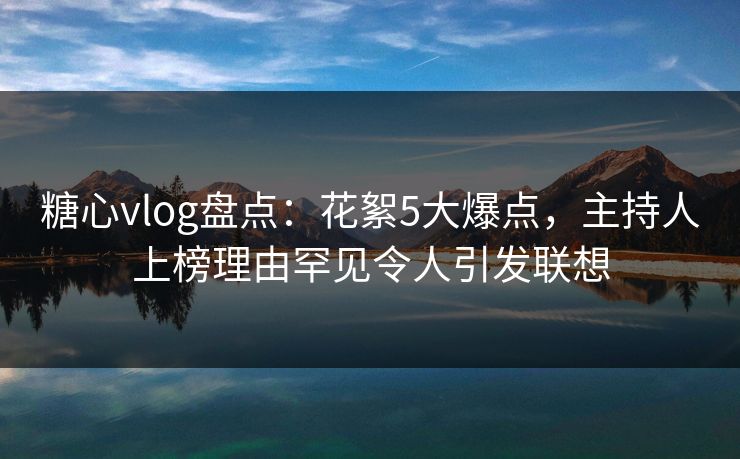 糖心vlog盘点:花絮5大爆点,主持人上榜理由罕见令人引发联想