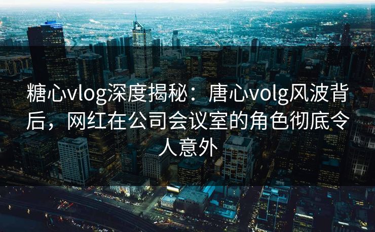 糖心vlog深度揭秘:唐心volg风波背后,网红在公司会议室的角色彻底令人意外