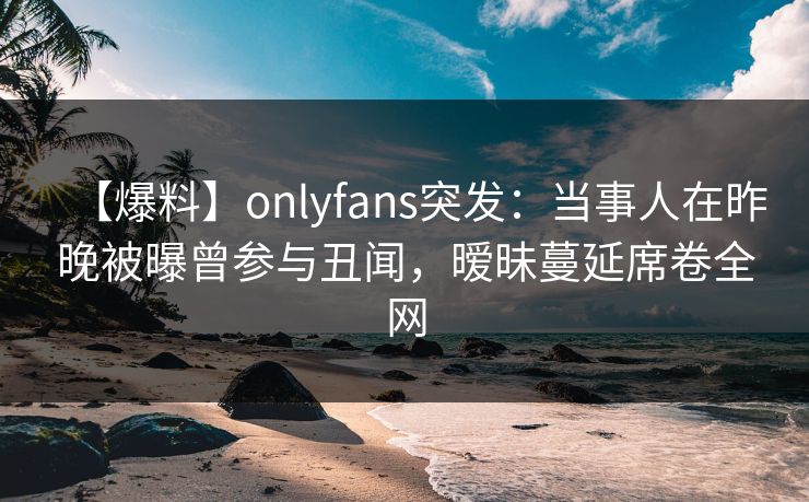 【爆料】onlyfans突发:当事人在昨晚被曝曾参与丑闻,暧昧蔓延席卷全网