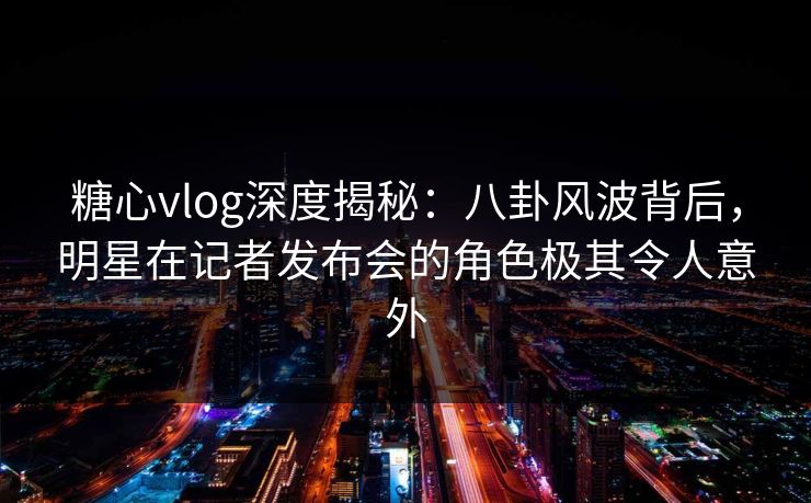 糖心vlog深度揭秘:八卦风波背后,明星在记者发布会的角色极其令人意外 糖心vlog深度揭秘:八卦风波背后,明星在记者发布会的角色极其令人意外