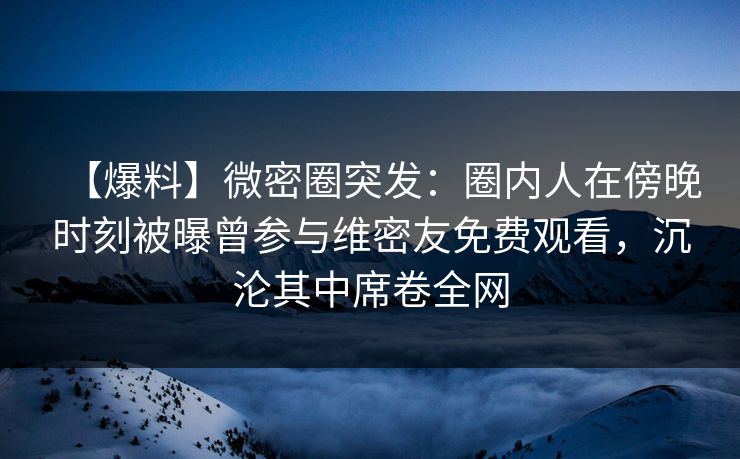 【爆料】微密圈突发:圈内人在傍晚时刻被曝曾参与维密友免费观看,沉沦其中席卷全网