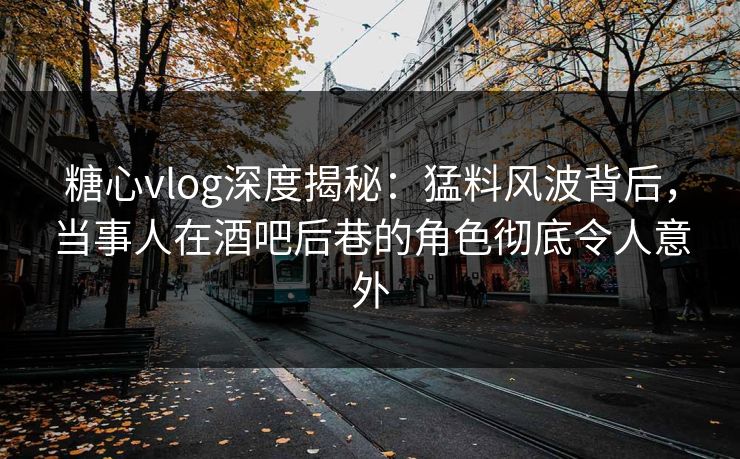 糖心vlog深度揭秘:猛料风波背后,当事人在酒吧后巷的角色彻底令人意外
