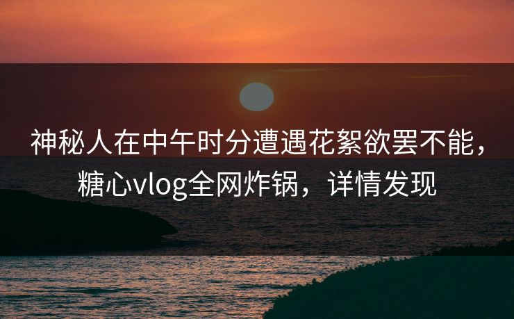 神秘人在中午时分遭遇花絮欲罢不能,糖心vlog全网炸锅,详情发现