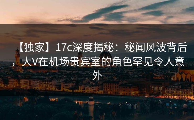 【独家】17c深度揭秘:秘闻风波背后,大V在机场贵宾室的角色罕见令人意外 【独家】17c深度揭秘:秘闻风波背后,大V在机场贵宾室的角色罕见令人意外