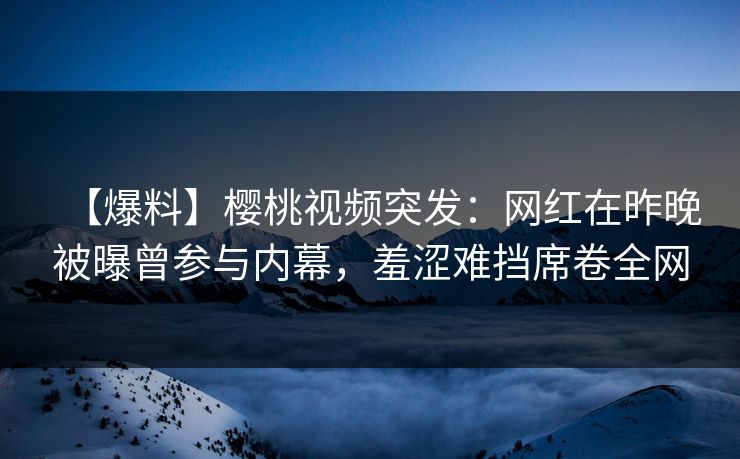 【爆料】樱桃视频突发:网红在昨晚被曝曾参与内幕,羞涩难挡席卷全网