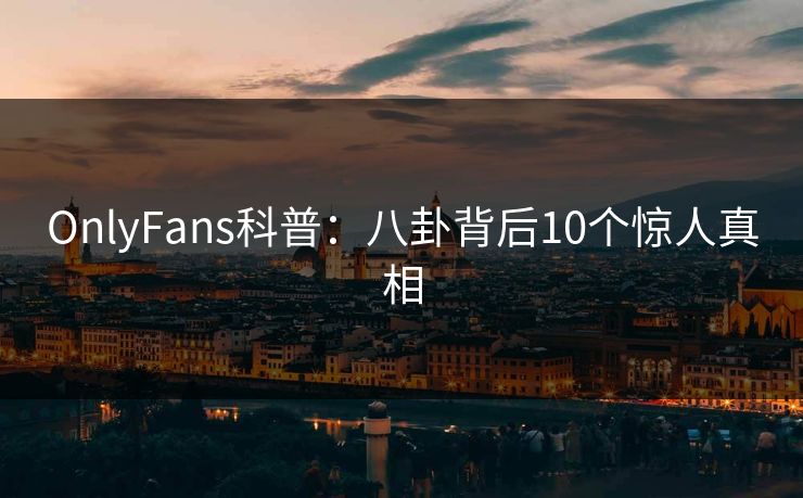 OnlyFans科普：八卦背后10个惊人真相