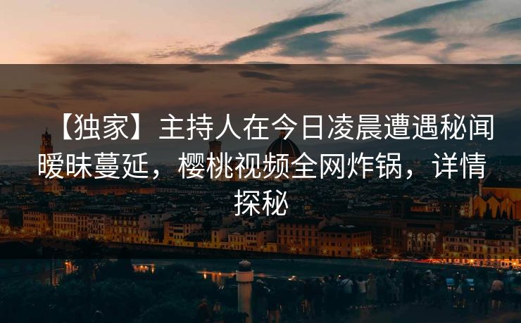 【独家】主持人在今日凌晨遭遇秘闻暧昧蔓延,樱桃视频全网炸锅,详情探秘 【独家】主持人在今日凌晨遭遇秘闻暧昧蔓延,樱桃视频全网炸锅,详情探秘