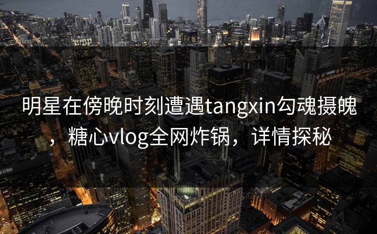 明星在傍晚时刻遭遇tangxin勾魂摄魄,糖心vlog全网炸锅,详情探秘