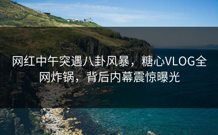 网红中午突遇八卦风暴,糖心VLOG全网炸锅,背后内幕震惊曝光