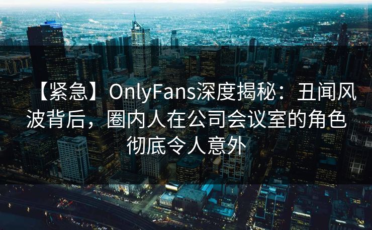 【紧急】OnlyFans深度揭秘:丑闻风波背后,圈内人在公司会议室的角色彻底令人意外