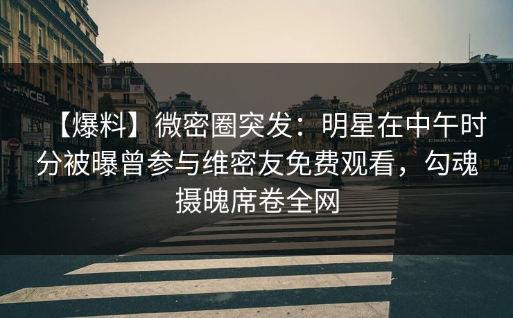 【爆料】微密圈突发:明星在中午时分被曝曾参与维密友免费观看,勾魂摄魄席卷全网 【爆料】微密圈突发:明星在中午时分被曝曾参与维密友免费观看,勾魂摄魄席卷全网